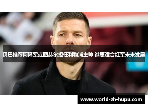 贝巴推荐阿隆索或图赫尔担任利物浦主帅 谁更适合红军未来发展