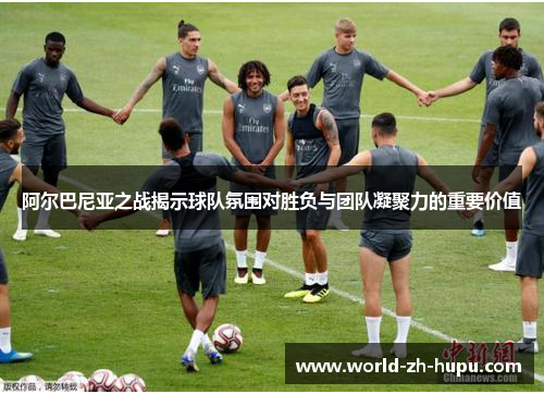 阿尔巴尼亚之战揭示球队氛围对胜负与团队凝聚力的重要价值