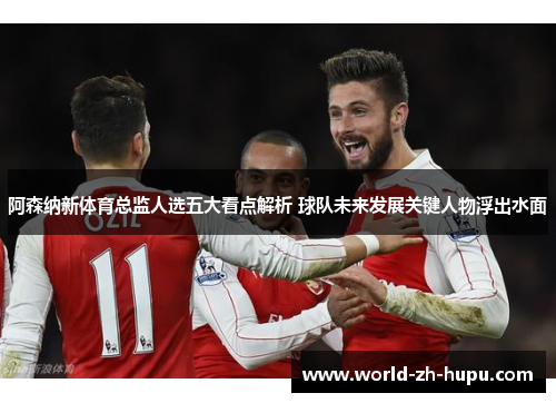 阿森纳新体育总监人选五大看点解析 球队未来发展关键人物浮出水面