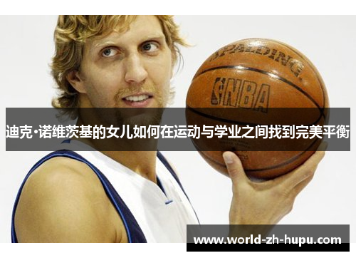 迪克·诺维茨基的女儿如何在运动与学业之间找到完美平衡 迪克·诺维茨基的女儿如何在运动与学业之间找到完美平衡