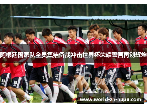 阿根廷国家队全员集结备战冲击世界杯荣耀誓言再创辉煌