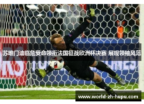 苏维门迪临危受命领衔法国征战欧洲杯决赛 展现领袖风范 苏维门迪临危受命领衔法国征战欧洲杯决赛 展现领袖风范